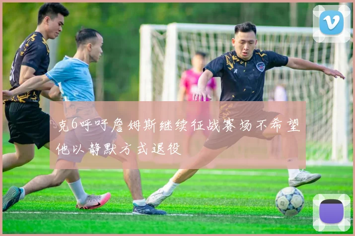 克6呼吁詹姆斯继续征战赛场不希望他以静默方式退役