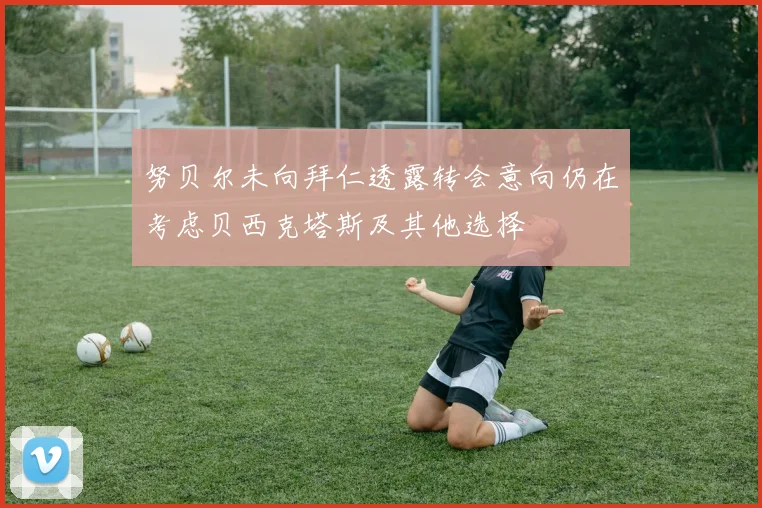 努贝尔未向拜仁透露转会意向仍在考虑贝西克塔斯及其他选择