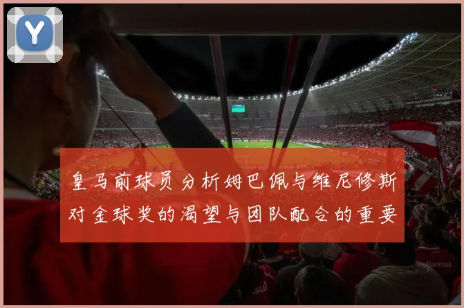皇马前球员分析姆巴佩与维尼修斯对金球奖的渴望与团队配合的重要性