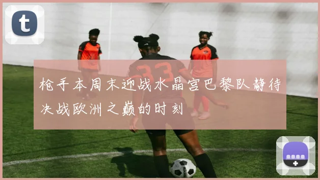 枪手本周末迎战水晶宫巴黎队静待决战欧洲之巅的时刻