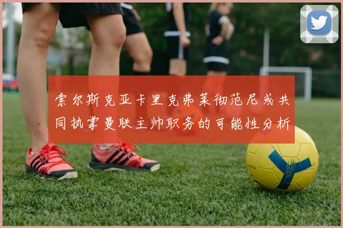 索尔斯克亚卡里克弗莱彻范尼或共同执掌曼联主帅职务的可能性分析