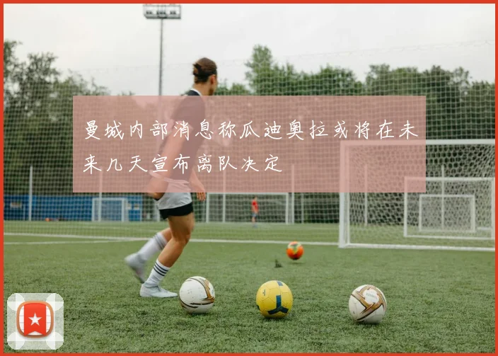 曼城内部消息称瓜迪奥拉或将在未来几天宣布离队决定
